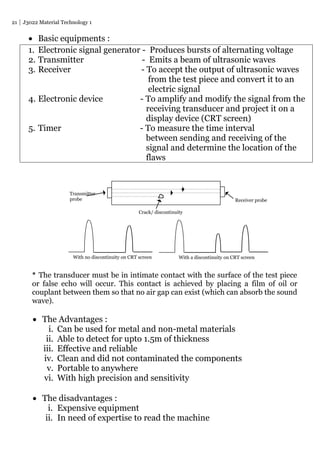 21 J3022 Material Technology 1
 Basic equipments :
1. Electronic signal generator - Produces bursts of alternating voltage
2. Transmitter - Emits a beam of ultrasonic waves
3. Receiver - To accept the output of ultrasonic waves
from the test piece and convert it to an
electric signal
4. Electronic device - To amplify and modify the signal from the
receiving transducer and project it on a
display device (CRT screen)
5. Timer - To measure the time interval
between sending and receiving of the
signal and determine the location of the
flaws
* The transducer must be in intimate contact with the surface of the test piece
or false echo will occur. This contact is achieved by placing a film of oil or
couplant between them so that no air gap can exist (which can absorb the sound
wave).
 The Advantages :
i. Can be used for metal and non-metal materials
ii. Able to detect for upto 1.5m of thickness
iii. Effective and reliable
iv. Clean and did not contaminated the components
v. Portable to anywhere
vi. With high precision and sensitivity
 The disadvantages :
i. Expensive equipment
ii. In need of expertise to read the machine
Receiver probe
Transmitter
probe
Crack/ discontinuity
With no discontinuity on CRT screen With a discontinuity on CRT screen
 