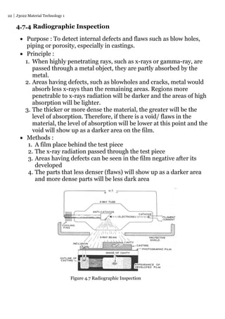 22 J3022 Material Technology 1
4.7.4 Radiographic Inspection
 Purpose : To detect internal defects and flaws such as blow holes,
piping or porosity, especially in castings.
 Principle :
1. When highly penetrating rays, such as x-rays or gamma-ray, are
passed through a metal object, they are partly absorbed by the
metal.
2. Areas having defects, such as blowholes and cracks, metal would
absorb less x-rays than the remaining areas. Regions more
penetrable to x-rays radiation will be darker and the areas of high
absorption will be lighter.
3. The thicker or more dense the material, the greater will be the
level of absorption. Therefore, if there is a void/ flaws in the
material, the level of absorption will be lower at this point and the
void will show up as a darker area on the film.
 Methods :
1. A film place behind the test piece
2. The x-ray radiation passed through the test piece
3. Areas having defects can be seen in the film negative after its
developed
4. The parts that less denser (flaws) will show up as a darker area
and more dense parts will be less dark area
Figure 4.7 Radiographic Inspection
 
