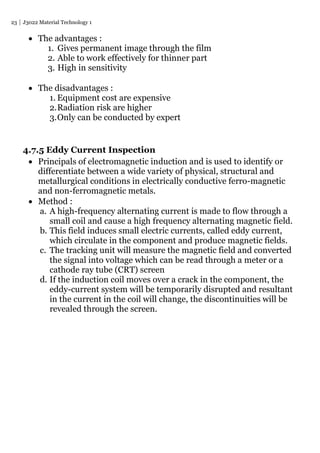 23 J3022 Material Technology 1
 The advantages :
1. Gives permanent image through the film
2. Able to work effectively for thinner part
3. High in sensitivity
 The disadvantages :
1. Equipment cost are expensive
2.Radiation risk are higher
3.Only can be conducted by expert
4.7.5 Eddy Current Inspection
 Principals of electromagnetic induction and is used to identify or
differentiate between a wide variety of physical, structural and
metallurgical conditions in electrically conductive ferro-magnetic
and non-ferromagnetic metals.
 Method :
a. A high-frequency alternating current is made to flow through a
small coil and cause a high frequency alternating magnetic field.
b. This field induces small electric currents, called eddy current,
which circulate in the component and produce magnetic fields.
c. The tracking unit will measure the magnetic field and converted
the signal into voltage which can be read through a meter or a
cathode ray tube (CRT) screen
d. If the induction coil moves over a crack in the component, the
eddy-current system will be temporarily disrupted and resultant
in the current in the coil will change, the discontinuities will be
revealed through the screen.
 