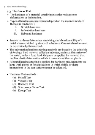 5 J3022 Material Technology 1
4.3 Hardness Test
 The hardness of a material usually implies the resistance to
deformation or indentation.
 Types of hardness measurements depend on the manner in which
the test is conducted :
i. Scratch hardness
ii. Indentation hardness
iii. Rebound hardness
 Scratch hardness determines scratching and abrasion ability of a
metal when scratched by standard substance. Ceramics hardness can
be determine by this method.
 The indentation hardness testing methods are based on the principle
of forcing a hard material called an indenter, against a flat surface of
the metal, under a fixed load. Only can be applied for material that
implies plastic deformation which it is metal and thermo plastic.
 Rebound hardness testing is applied for hardness measurements on
large work pieces or for applications in which visible or sharp
impressions in the test surface cannot be tolerated.
 Hardness Test methods :
(a) Brinell Test
(b) Vickers Test
(c) Rockwell Test
(d) Scleroscope Shore Test
(e) Knoop Test
 