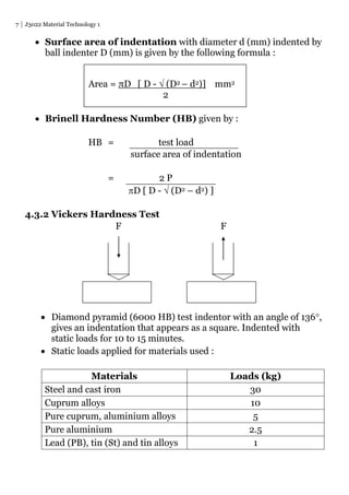 7 J3022 Material Technology 1
 Surface area of indentation with diameter d (mm) indented by
ball indenter D (mm) is given by the following formula :
 Brinell Hardness Number (HB) given by :
HB = test load
surface area of indentation
= 2 P
D [ D -  (D2 – d2) ]
4.3.2 Vickers Hardness Test
F F
 Diamond pyramid (6000 HB) test indentor with an angle of 136,
gives an indentation that appears as a square. Indented with
static loads for 10 to 15 minutes.
 Static loads applied for materials used :
Materials Loads (kg)
Steel and cast iron 30
Cuprum alloys 10
Pure cuprum, aluminium alloys 5
Pure aluminium 2.5
Lead (PB), tin (St) and tin alloys 1
Area = πD [ D -  (D2 – d2)] mm2
2
 