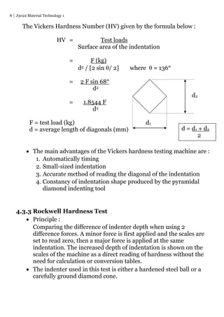 8 J3022 Material Technology 1
The Vickers Hardness Number (HV) given by the formula below :
HV = Test loads
Surface area of the indentation
= F (kg)
d2 / [2 sin / 2] where  = 136°
= 2 F sin 68°
d2
d2
= 1.8544 F
d2
F = test load (kg) d1
d = average length of diagonals (mm)
 The main advantages of the Vickers hardness testing machine are :
1. Automatically timing
2. Small-sized indentation
3. Accurate method of reading the diagonal of the indentation
4. Constancy of indentation shape produced by the pyramidal
diamond indenting tool
4.3.3 Rockwell Hardness Test
 Principle :
Comparing the difference of indenter depth when using 2
difference forces. A minor force is first applied and the scales are
set to read zero, then a major force is applied at the same
indentation. The increased depth of indentation is shown on the
scales of the machine as a direct reading of hardness without the
need for calculation or conversion tables.
 The indenter used in this test is either a hardened steel ball or a
carefully ground diamond cone.
d = d1 + d2
2
 