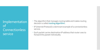 Implementation
of
Connectionless
service
 The algorithm that manages routing table and makes routing
decision is called routing algorithm.
 IP (Internet Protocol) is dominant example of a connectionless
service.
 Each packet carries destination IP address that router uses to
forward the packet individually.
 