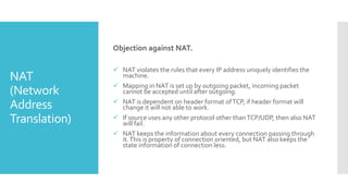 NAT
(Network
Address
Translation)
Objection against NAT.
 NAT violates the rules that every IP address uniquely identifies the
machine.
 Mapping in NAT is set up by outgoing packet, incoming packet
cannot be accepted until after outgoing.
 NAT is dependent on header format ofTCP, if header format will
change it will not able to work.
 If source uses any other protocol other thanTCP/UDP, then also NAT
will fail.
 NAT keeps the information about every connection passing through
it.This is property of connection oriented, but NAT also keeps the
state information of connection less.
 