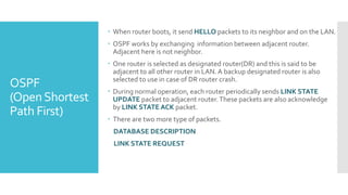 OSPF
(OpenShortest
Path First)
 When router boots, it send HELLO packets to its neighbor and on the LAN.
 OSPF works by exchanging information between adjacent router.
Adjacent here is not neighbor.
 One router is selected as designated router(DR) and this is said to be
adjacent to all other router in LAN.A backup designated router is also
selected to use in case of DR router crash.
 During normal operation, each router periodically sends LINK STATE
UPDATE packet to adjacent router.These packets are also acknowledge
by LINK STATE ACK packet.
 There are two more type of packets.
DATABASE DESCRIPTION
LINK STATE REQUEST
 