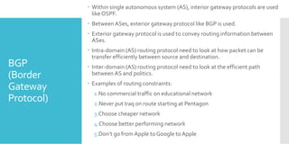 BGP
(Border
Gateway
Protocol)
 Within single autonomous system (AS), interior gateway protocols are used
like OSPF.
 Between ASes, exterior gateway protocol like BGP is used.
 Exterior gateway protocol is used to convey routing information between
ASes.
 Intra-domain (AS) routing protocol need to look at how packet can be
transfer efficiently between source and destination.
 Inter-domain (AS) routing protocol need to look at the efficient path
between AS and politics.
 Examples of routing constraints:
1.No commercial traffic on educational network
2.Never put Iraq on route starting at Pentagon
3.Choose cheaper network
4.Choose better performing network
5.Don’t go from Apple to Google to Apple
 