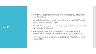 BGP
 Pair of BGP router communicate with each other by establishing
TCP connection.
 Instead of maintaining cost to each destination, each BGP router
keeps track of exact path used.
 After all the paths come in from the neighbor to F, it examines all
the path, choses the best.
 BGP solves count to infinity problem. If router G crashes, F
receives paths from all the neighbor are BCD, IFGCD, EFGCD.
 Here F can see that remaining two path pass through G, so it will
choose BCD.
 