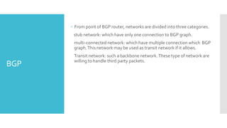 BGP
 From point of BGP router, networks are divided into three categories.
stub network: which have only one connection to BGP graph.
multi-connected network: which have multiple connection which BGP
graph.This network may be used as transit network if it allows.
Transit network: such a backbone network.These type of network are
willing to handle third party packets.
 