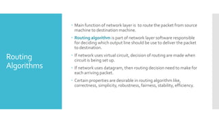 Routing
Algorithms
 Main function of network layer is to route the packet from source
machine to destination machine.
 Routing algorithm is part of network layer software responsible
for deciding which output line should be use to deliver the packet
to destination.
 If network uses virtual circuit, decision of routing are made when
circuit is being set up.
 If network uses datagram, then routing decision need to make for
each arriving packet.
 Certain properties are desirable in routing algorithm like,
correctness, simplicity, robustness, fairness, stability, efficiency.
 