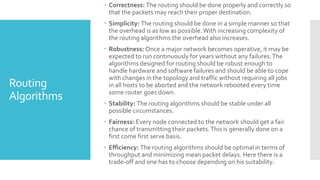 Routing
Algorithms
 Correctness: The routing should be done properly and correctly so
that the packets may reach their proper destination.
 Simplicity: The routing should be done in a simple manner so that
the overhead is as low as possible.With increasing complexity of
the routing algorithms the overhead also increases.
 Robustness: Once a major network becomes operative, it may be
expected to run continuously for years without any failures.The
algorithms designed for routing should be robust enough to
handle hardware and software failures and should be able to cope
with changes in the topology and traffic without requiring all jobs
in all hosts to be aborted and the network rebooted every time
some router goes down.
 Stability: The routing algorithms should be stable under all
possible circumstances.
 Fairness: Every node connected to the network should get a fair
chance of transmitting their packets.This is generally done on a
first come first serve basis.
 Efficiency: The routing algorithms should be optimal in terms of
throughput and minimizing mean packet delays. Here there is a
trade-off and one has to choose depending on his suitability.
 