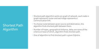 Shortest Path
Algorithm
 Shortest path algorithm works on graph of network, each node in
graph represents router and each edge represents a
communication link.
 To choose route between given source and destination, this
algorithm finds shortest path between them.
 Number of hopes, geographical distance, delay are some of the
criteria on base of which, algorithm finds shortest path.
 One of algorithm to find shortest path is given Dijkstra.
 