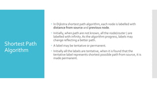 Shortest Path
Algorithm
 In Dijkstra shortest path algorithm, each node is labelled with
distance from source and previous node.
 Initially, when path are not known, all the node(router ) are
labelled with infinity.As the algorithm progress, labels may
change reflecting a better path.
 A label may be tentative or permanent.
 Initially all the labels are tentative, when it is found that the
tentative label represents shortest possible path from source, it is
made permanent.
 