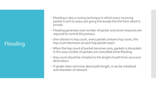 Flooding
 Flooding is also a routing technique in which every incoming
packet is sent to every out going line except the line from which it
arrived.
 Flooding generates vast number of packet and some measures are
required to control this process.
 One solution is hop count, every packet contains hop count, this
hop count decreases at each hop packet reach.
 When the hop count of packet becomes zero, packets is discarded.
In this way number of packets are controlled while flooding.
 Hop count should be initialize to the length of path from source to
destination.
 If sender does not know about path length, it can be initialized
with diameter of network.
 