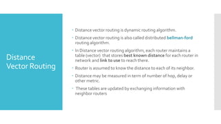 Distance
Vector Routing
 Distance vector routing is dynamic routing algorithm.
 Distance vector routing is also called distributed bellman-ford
routing algorithm.
 In Distance vector routing algorithm, each router maintains a
table (vector) that stores best known distance for each router in
network and link to use to reach there.
 Router is assumed to know the distance to each of its neighbor.
 Distance may be measured in term of number of hop, delay or
other metric.
 These tables are updated by exchanging information with
neighbor routers
 