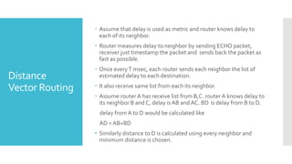 Distance
Vector Routing
 Assume that delay is used as metric and router knows delay to
each of its neighbor.
 Router measures delay to neighbor by sending ECHO packet,
receiver just timestamp the packet and sends back the packet as
fast as possible.
 Once everyT msec, each router sends each neighbor the list of
estimated delay to each destination.
 It also receive same list from each its neighbor.
 Assume router A has receive list from B,C. router A knows delay to
its neighbor B and C, delay is AB andAC. BD is delay from B to D.
delay from A to D would be calculated like
AD = AB+BD
• Similarly distance to D is calculated using every neighbor and
minimum distance is chosen.
 