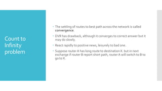 Count to
Infinity
problem
 The settling of routes to best path across the network is called
convergence.
 DVR has drawback, although it converges to correct answer but it
may do slowly.
 React rapidly to positive news, leisurely to bad one.
 Suppose router A has long route to destination X. but in next
exchange if router B report short path, router A will switch to B to
go to X.
 