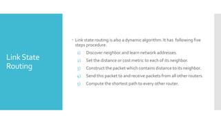 LinkState
Routing
 Link state routing is also a dynamic algorithm. It has following five
steps procedure.
1) Discover neighbor and learn network addresses.
2) Set the distance or cost metric to each of its neighbor.
3) Construct the packet which contains distance to its neighbor.
4) Send this packet to and receive packets from all other routers.
5) Compute the shortest path to every other router.
 