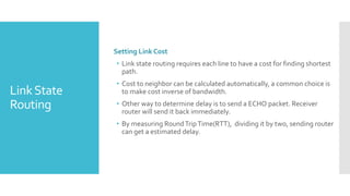 LinkState
Routing
Setting Link Cost
• Link state routing requires each line to have a cost for finding shortest
path.
• Cost to neighbor can be calculated automatically, a common choice is
to make cost inverse of bandwidth.
• Other way to determine delay is to send a ECHO packet. Receiver
router will send it back immediately.
• By measuring RoundTripTime(RTT), dividing it by two, sending router
can get a estimated delay.
 