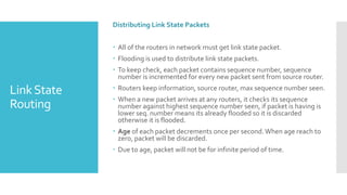 LinkState
Routing
Distributing Link State Packets
 All of the routers in network must get link state packet.
 Flooding is used to distribute link state packets.
 To keep check, each packet contains sequence number, sequence
number is incremented for every new packet sent from source router.
 Routers keep information, source router, max sequence number seen.
 When a new packet arrives at any routers, it checks its sequence
number against highest sequence number seen, if packet is having is
lower seq. number means its already flooded so it is discarded
otherwise it is flooded.
 Age of each packet decrements once per second.When age reach to
zero, packet will be discarded.
 Due to age, packet will not be for infinite period of time.
 