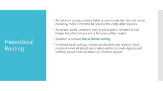 Hierarchical
Routing
 As network grows, routing table grows in size. So not only router
memory, more CPU time to process the entry also requires.
 At certain point , network may grow to point, where it is not
longer feasible to have entry for every other router.
 Solution is to have hierarchical routing.
 In hierarchical routing, routers are divided into regions. Each
routers knows all about destination within its own regions and
nothing about internal structure of other region.
 