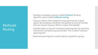Multicast
Routing
 Sending a message to group is called multicast. Routing
algorithm used is called multicast routing.
 If group is dense, then broadcast using spanning tree is good
option. But broadcast will deliver the packets to some of member
that are not part of group.Which is waste of bandwidth.
 Another option is to prune “broadcast spanning tree” by removing
links that do not leads to group member.This is called “multicast
spanning tree”.
 Multicast spanning tree is used to deliver a packet to a group.
 