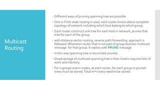 Multicast
Routing
 Different ways of pruning spanning tree are possible.
 One is if link state routing is used, each router knows about complete
topology of network including which host belong to which group.
 Each router construct sink tree for each host in network, prunes that
tree for each of the group.
 with distance vector routing, reverse path forwarding approach is
followed.Whenever router that is not part of group receives multicast
message for that group. It replies with PRUNE message.
 In this way spanning tree is recursively pruned.
 Disadvantage of multicast spanning tree is that routers requires lots of
work and memory.
 For n groups and m nodes, at each router, for each group m pruned
trees must be stored.Total m*n tress need to be stored.
 