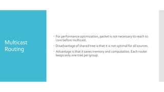 Multicast
Routing
 For performance optimization, packet is not necessary to reach to
core before multicast.
 Disadvantage of shared tree is that it is not optimal for all sources.
 Advantage is that it saves memory and computation. Each router
keeps only one tree per group.
 