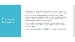 Routing for
Mobile host
 Mobile host are those that are not stationary, they moves from
one location to another hence their network also keeps changing.
 One approach is, in which when mobile host moves to new
location, acquires new address, there will not be any association
between old address and new address. In this model, old
connection will not work on new address.
 For example, host can do surfing, but mail or any connection
orient service will lost the connection.And connection need to be
establish again.
 In this case, network layer mobility is required to solve problem.
 
