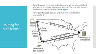 Routing for
Mobile host
 Basic idea used in internet and cellular network is that mobile host
tells host at a home location where it is now.The host which act on
behalf of mobile host is called home agent.
 Home agent accepts packets on behalf of mobile host and
forwards to it.
 