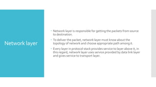 Network layer
 Network layer is responsible for getting the packets from source
to destination.
 To deliver the packet, network layer must know about the
topology of network and choose appropriate path among it.
 Every layer in protocol stack provides service to layer above it, in
this regard, network layer uses service provided by data link layer
and gives service to transport layer.
 