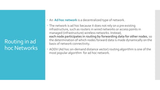 Routing in ad
hoc Networks
 An Ad hoc network is a decentralized type of network.
 The network is ad hoc because it does not rely on a pre existing
infrastructure, such as routers in wired networks or access points in
managed (infrastructure) wireless networks. Instead,
each node participates in routing by forwarding data for other nodes, so
the determination of which nodes forward data is made dynamically on the
basis of network connectivity.
 AODV (Ad hoc on-demand distance vector) routing algorithm is one of the
most popular algorithm for ad hoc network.
 