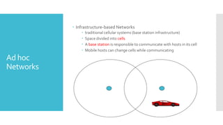 Ad hoc
Networks
 Infrastructure-based Networks
 traditional cellular systems (base station infrastructure)
 Space divided into cells
 A base station is responsible to communicate with hosts in its cell
 Mobile hosts can change cells while communicating
 