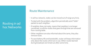 Routing in ad
hoc Networks
Route Maintenance
 In ad hoc network, nodes can be moved out of range any time.
 To deal with the problem, algorithm periodically send “hello”
packet to each neighbor.
 If neighbor does not reply, means that neighbor is no longer
connected, so all the routes that goes through that are removed
from routing table.
 Other neighbors are also informed about the same, they also
remove route.
 To save battery life and bandwidth, router will keep information
only about the routes which are in use. Other routes learned
during broadcast are timed out after some time.
 