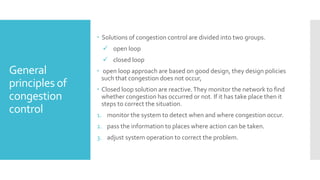 General
principles of
congestion
control
 Solutions of congestion control are divided into two groups.
 open loop
 closed loop
 open loop approach are based on good design, they design policies
such that congestion does not occur,
 Closed loop solution are reactive.They monitor the network to find
whether congestion has occurred or not. If it has take place then it
steps to correct the situation.
1. monitor the system to detect when and where congestion occur.
2. pass the information to places where action can be taken.
3. adjust system operation to correct the problem.
 