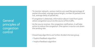 General
principles of
congestion
control
 To monitor network, various metrics are used like percentage of
packet discarded, average queue length, number of packets time
out, average delay of packet etc.
 If congestion is detected, information about it sent from point
where congestion occurs to the source of the traffic.
 As the source receives the congestion notification, it will take
action to reduce the congestion.One option is source cuts down
the sending rate.
 Closed loop algorithms are further divided into two group.
Explicit feedback algorithm
Implicit feedback algorithm
 