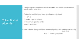 Token Bucket
Algorithm
 Time till the data can be sent in burst(means in one bunch) with maximum
speed is called burst time.
 If token bucket if full, then burst time S can be calculated
S= C/(M-p)
C= bucket capacity in bytes
M= maximum speed of sender
p=restricted speed
• data that send during burst time is = capacity of bucket+ token arrived during
burst time
M*S = C bytes+ (p*S) bytes
 