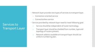 Services to
Transport Layer
 Network layer provides two types of services to transport layer.
o Connection oriented service
o Connectionless service
 Service provided by network layer need to meet following goal.
o Service should be independent of router technology.
o Transport layer should be shielded from number, type and
topology of routers present.
o Network address available at transport layer should use
uniform numbering plan.
 