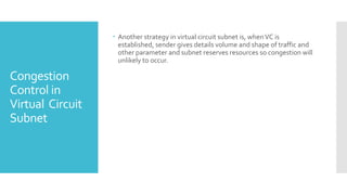 Congestion
Control in
Virtual Circuit
Subnet
 Another strategy in virtual circuit subnet is, whenVC is
established, sender gives details volume and shape of traffic and
other parameter and subnet reserves resources so congestion will
unlikely to occur.
 