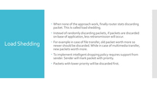 LoadShedding
 When none of the approach work, finally router stats discarding
packet.This Is called load shedding.
 Instead of randomly discarding packets, if packets are discarded
on base of application, less retransmission will occur.
 For example in case of file transfer, old packet worth more so
newer should be discarded.While in case of multimedia transfer,
new packets worth more.
 To implement intelligent dropping policy requires support from
sender. Sender will mark packet with priority.
 Packets with lower priority will be discarded first.
 