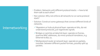 Internetworking
 Problem: Networks with different protocol stacks → how to let
them talk to each other?
 Non solution:Why not enforce all networks to run same protocol
stack?
 Solution:Construct some gateways that connect different kinds of
networks.
 Repeaters or hubs at physical layer: operate on bits, do not
understand protocols, just regenerate signals.
Bridges or switches at data link layer: operate on frames,
examine MAC addresses, do minor protocol translation, e.g.
Ethernet to 802.11.
Multiprotocol router at network layer: operate on packets,
translate between different packet formats, possibly split up
packets.
 