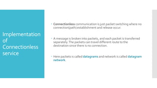 Implementation
of
Connectionless
service
 Connectionless communication is just packet switching where no
connection(path) establishment and release occur.
 A message is broken into packets, and each packet is transferred
separately.The packets can travel different route to the
destination since there is no connection.
 Here packets is called datagrams and network is called datagram
network.
 
