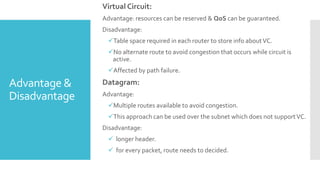 Advantage &
Disadvantage
Virtual Circuit:
Advantage: resources can be reserved & QoS can be guaranteed.
Disadvantage:
Table space required in each router to store info aboutVC.
No alternate route to avoid congestion that occurs while circuit is
active.
Affected by path failure.
Datagram:
Advantage:
Multiple routes available to avoid congestion.
This approach can be used over the subnet which does not supportVC.
Disadvantage:
 longer header.
 for every packet, route needs to decided.
 