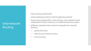 Internetwork
Routing
 How routing is performed?
 Interior gateway protocol, exterior gateway protocol.
 Autonomous System(AS): In the internet, every network works
independent of other network, it is called autonomous system.
 Difference between Inter-network routing & Intra-network
Routing.
 quality of service.
 rules of some of the countries.
 cost of routing
 