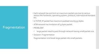 Fragmentation
 Each network has put limit on maximum packet size due to various
reason like hardware, operating system, protocol, international standard
etc.
 InTCP/IP, IP packet has maximum payload size 65535 bytes.
 ATM network has limitation of 53 byte packet.
 PROBLEM?
 large packet need to pass through network having small packet size.
• Solution: Fragmentation
fragmentation is to break large packet into small packets.
 