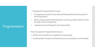 Fragmentation
 Transparent Fragmentation Issues:
 Exit gateway need to know about all the packets that were part of
same big packet.
 all the small packets that belongs to same big packet need to travel
through same exit gateway.
 repeated work of fragment and reassemble.
Non-transparent Fragmentation Issues:
 All the host should have capability of reassembly.
 Small packets increase overhead because each packet carries header.
 
