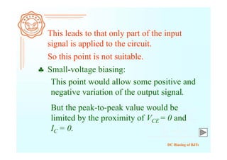 DC Biasing of BJTs
 Small-voltage biasing:
This leads to that only part of the input
signal is applied to the circuit.
So this point is not suitable.
This point would allow some positive and
negative variation of the output signal.
But the peak-to-peak value would be
limited by the proximity of VCE = 0 and
IC = 0.
 