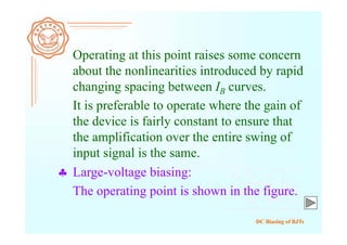 DC Biasing of BJTs
 Large-voltage biasing:
Operating at this point raises some concern
about the nonlinearities introduced by rapid
changing spacing between IB curves.
It is preferable to operate where the gain of
the device is fairly constant to ensure that
the amplification over the entire swing of
input signal is the same.
The operating point is shown in the figure.
 