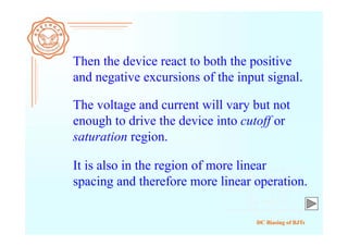DC Biasing of BJTs
Then the device react to both the positive
and negative excursions of the input signal.
The voltage and current will vary but not
enough to drive the device into cutoff or
saturation region.
It is also in the region of more linear
spacing and therefore more linear operation.
 
