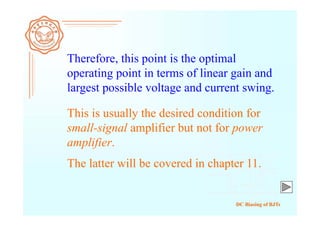 DC Biasing of BJTs
Therefore, this point is the optimal
operating point in terms of linear gain and
largest possible voltage and current swing.
This is usually the desired condition for
small-signal amplifier but not for power
amplifier.
The latter will be covered in chapter 11.
 
