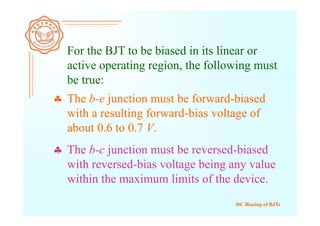 DC Biasing of BJTs
For the BJT to be biased in its linear or
active operating region, the following must
be true:
 The b-c junction must be reversed-biased
with reversed-bias voltage being any value
within the maximum limits of the device.
 The b-e junction must be forward-biased
with a resulting forward-bias voltage of
about 0.6 to 0.7 V.
 